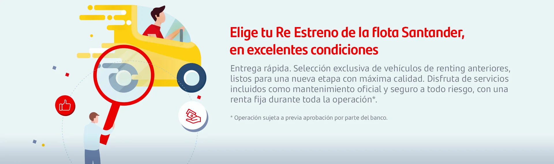 Elige tu Re Estreno de la flota Santander, en excelentes condiciones.
Entrega rápida. Selección exclusiva de vehículos de renting anteriores, listos para una nueva etapa con máxima calidad. Disfruta de los servicios incluidos como mantenimiento oficial y seguro a todo riesgo, con una renta fija durante toda la operación.
Operación sujeta a previa operación por parte del banco.