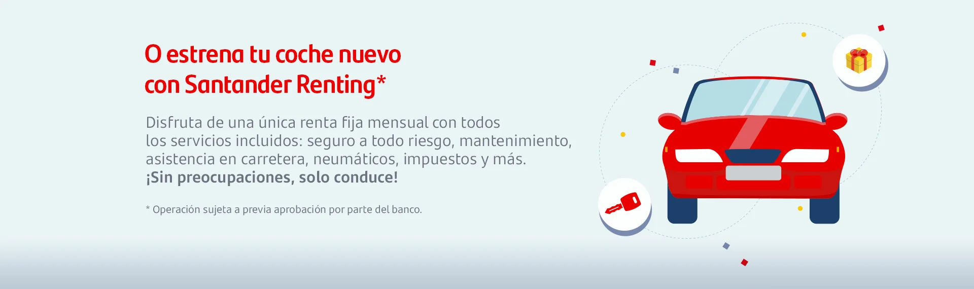 O estrena tu coche nuevo con Santander Renting
Disfruta de una única renta fija mensual con todos los servicios incluidos: seguro a todo riesgo, mantenimiento, asistencia en carretera, neumáticos, impuestos y más. ¡ sin preocupaciones, solo conduce!
*operación sujeta a previa operación por parte del banco.